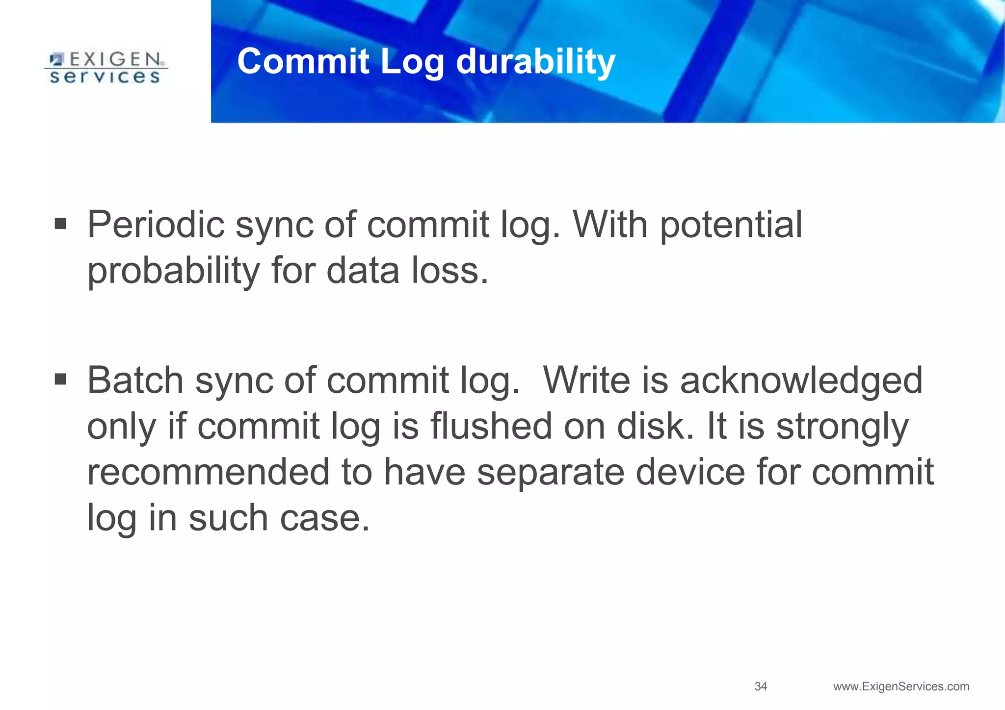 34 www.ExigenServices.com
Commit Log durability
 Periodic sync of commit log. With potential
probability for data loss.
 Batch sync of commit log. Write is acknowledged
only if commit log is flushed on disk. It is strongly
recommended to have separate device for commit
log in such case.
 