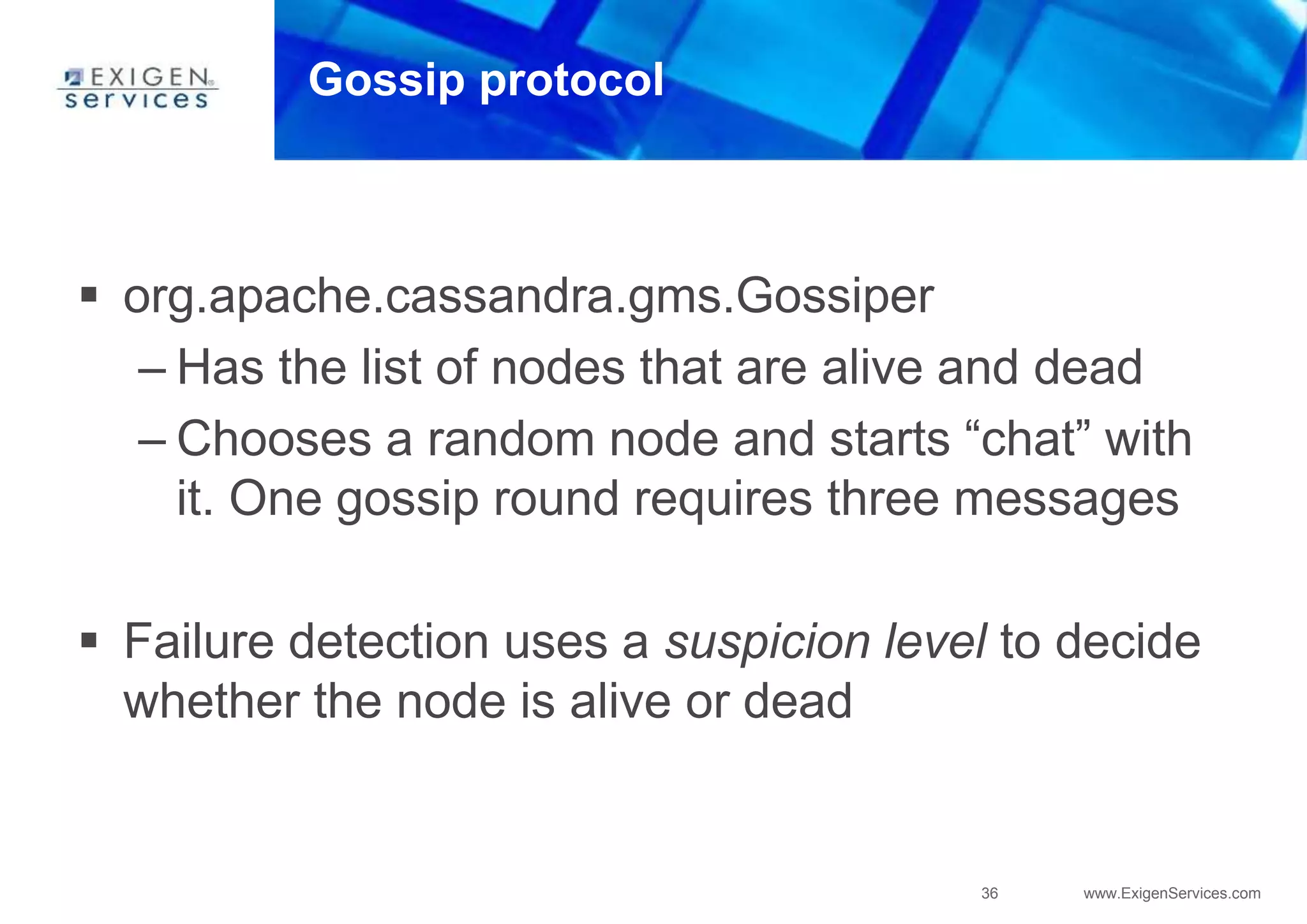 36 www.ExigenServices.com
Gossip protocol
 org.apache.cassandra.gms.Gossiper
– Has the list of nodes that are alive and dead
– Chooses a random node and starts “chat” with
it. One gossip round requires three messages
 Failure detection uses a suspicion level to decide
whether the node is alive or dead
 