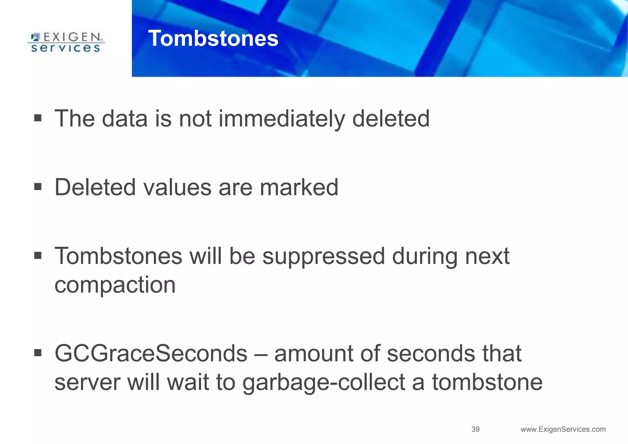 39 www.ExigenServices.com
Tombstones
 The data is not immediately deleted
 Deleted values are marked
 Tombstones will be suppressed during next
compaction
 GCGraceSeconds – amount of seconds that
server will wait to garbage-collect a tombstone
 