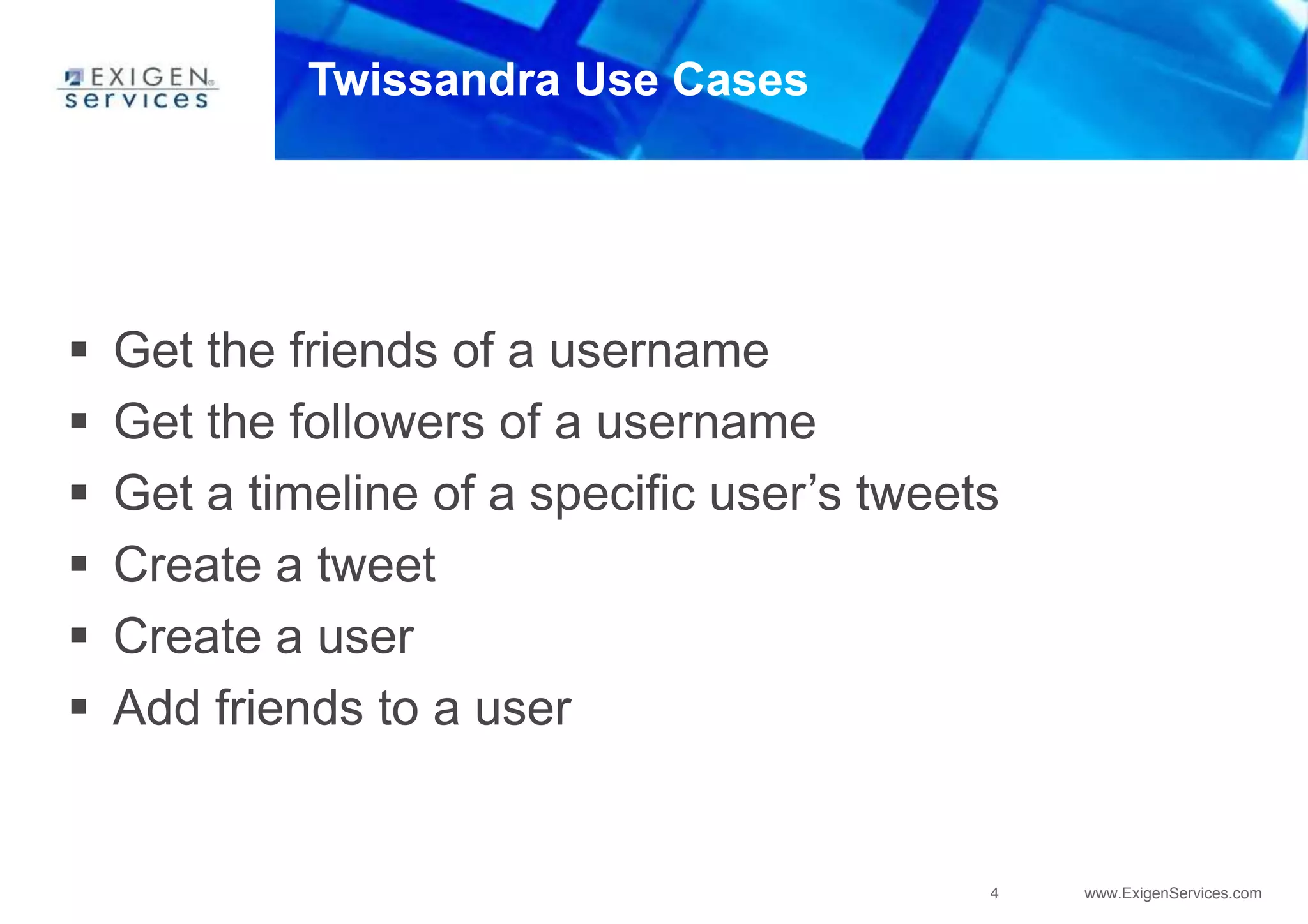 4 www.ExigenServices.com
Twissandra Use Cases
 Get the friends of a username
 Get the followers of a username
 Get a timeline of a specific user’s tweets
 Create a tweet
 Create a user
 Add friends to a user
 