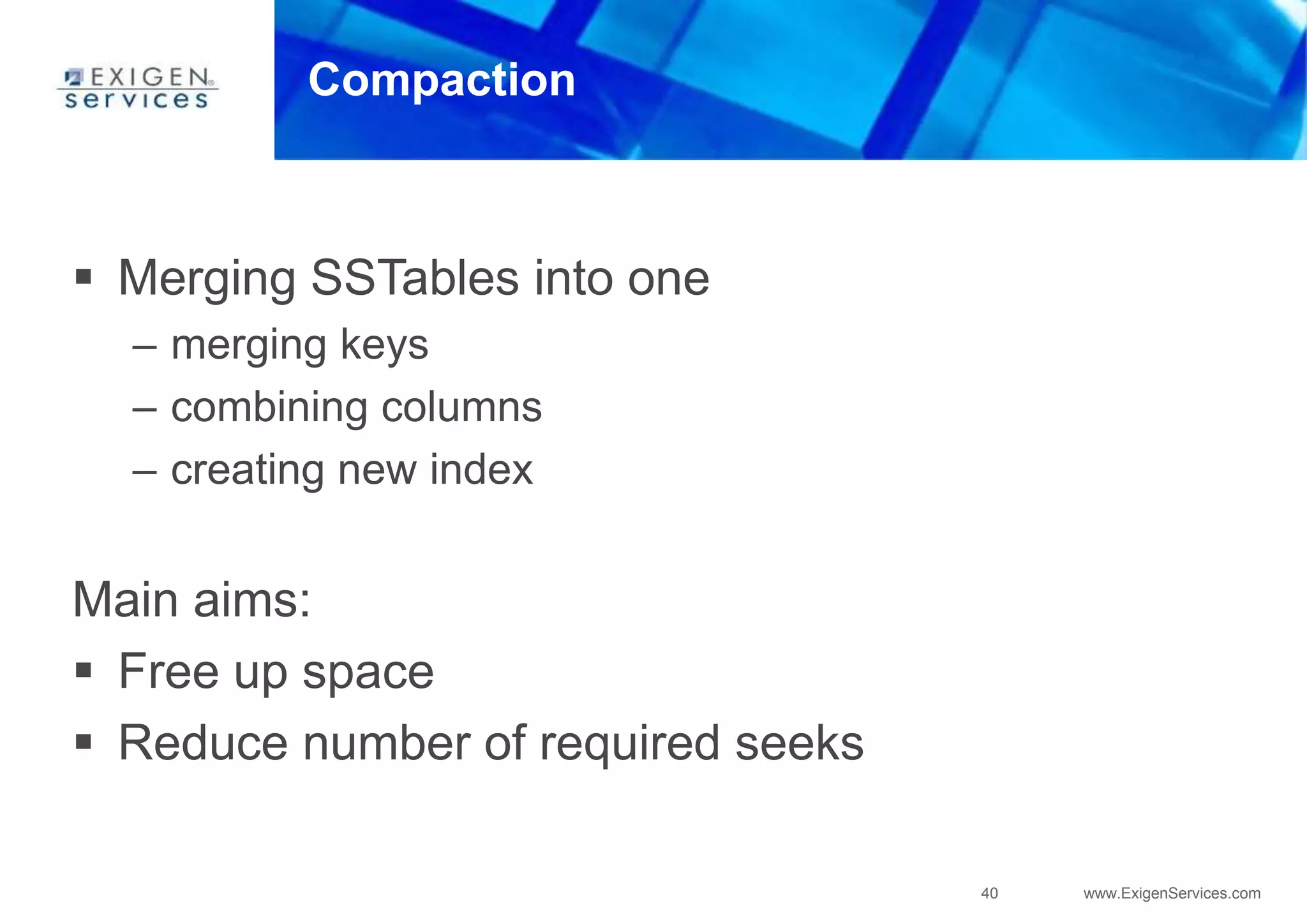 40 www.ExigenServices.com
Compaction
 Merging SSTables into one
– merging keys
– combining columns
– creating new index
Main aims:
 Free up space
 Reduce number of required seeks
 