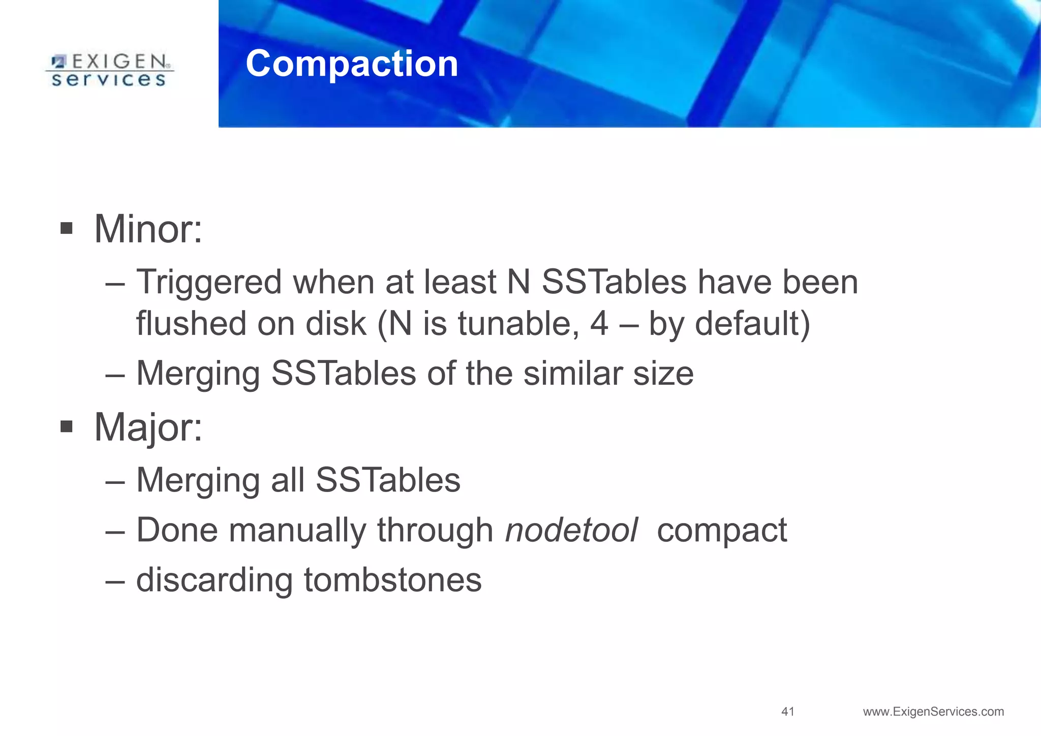 41 www.ExigenServices.com
Compaction
 Minor:
– Triggered when at least N SSTables have been
flushed on disk (N is tunable, 4 – by default)
– Merging SSTables of the similar size
 Major:
– Merging all SSTables
– Done manually through nodetool compact
– discarding tombstones
 