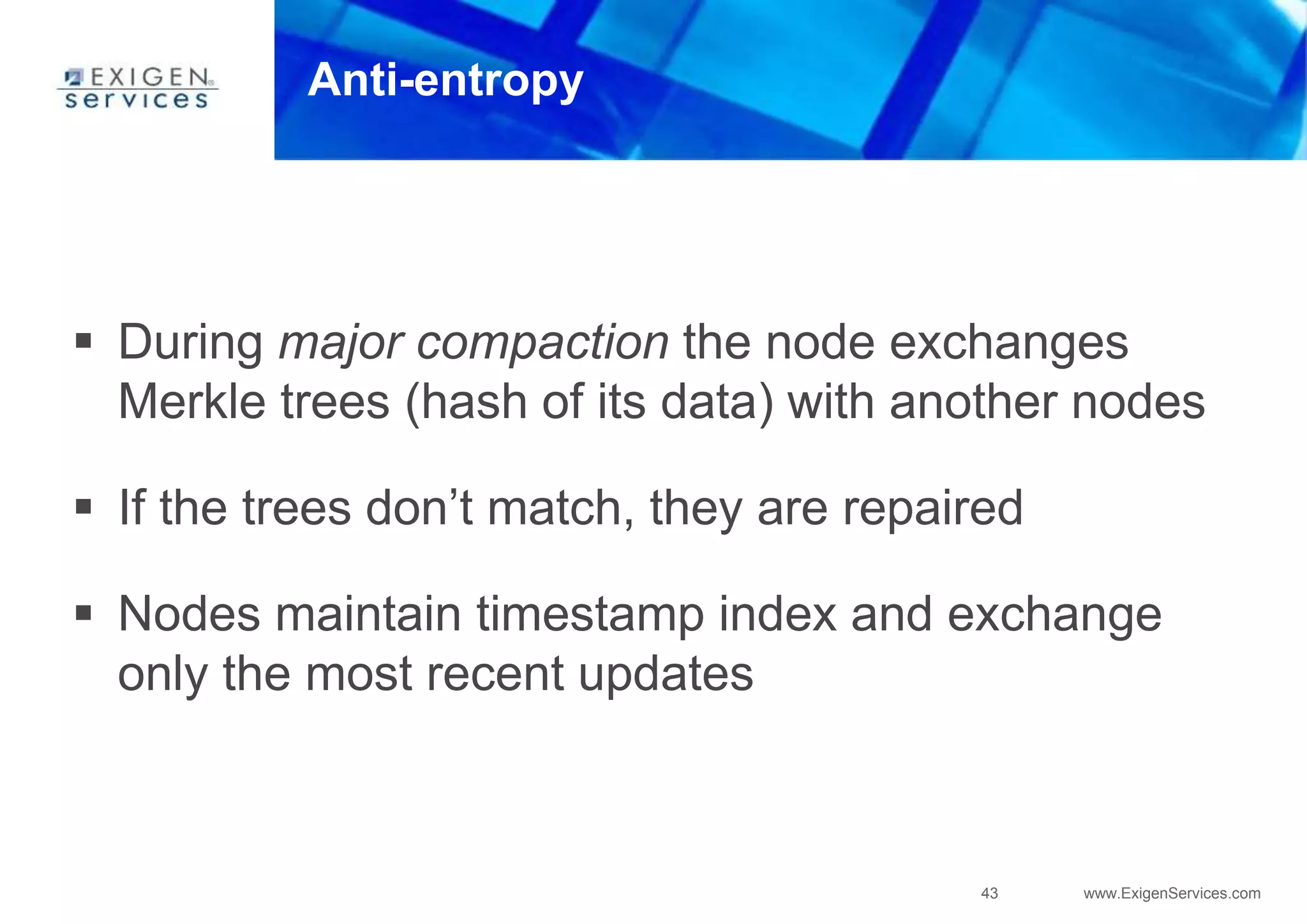 43 www.ExigenServices.com
Anti-entropy
 During major compaction the node exchanges
Merkle trees (hash of its data) with another nodes
 If the trees don’t match, they are repaired
 Nodes maintain timestamp index and exchange
only the most recent updates
 
