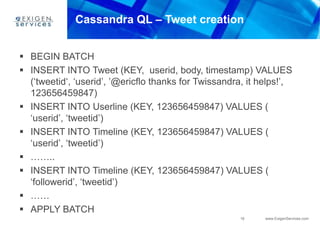 16 www.ExigenServices.com
Cassandra QL – Tweet creation
 BEGIN BATCH
 INSERT INTO Tweet (KEY, userid, body, timestamp) VALUES
(‘tweetid‘, ‘userid’, ’@ericflo thanks for Twissandra, it helps!’,
123656459847)
 INSERT INTO Userline (KEY, 123656459847) VALUES (
‘userid’, ‘tweetid’)
 INSERT INTO Timeline (KEY, 123656459847) VALUES (
‘userid’, ‘tweetid’)
 ……..
 INSERT INTO Timeline (KEY, 123656459847) VALUES (
‘followerid’, ‘tweetid’)
 ……
 APPLY BATCH
 