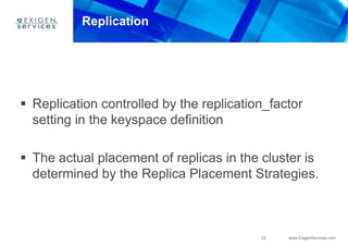 23 www.ExigenServices.com
Replication
 Replication controlled by the replication_factor
setting in the keyspace definition
 The actual placement of replicas in the cluster is
determined by the Replica Placement Strategies.
 