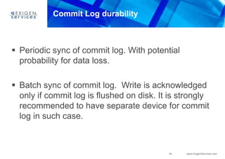 34 www.ExigenServices.com
Commit Log durability
 Periodic sync of commit log. With potential
probability for data loss.
 Batch sync of commit log. Write is acknowledged
only if commit log is flushed on disk. It is strongly
recommended to have separate device for commit
log in such case.
 