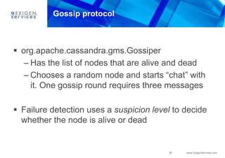 36 www.ExigenServices.com
Gossip protocol
 org.apache.cassandra.gms.Gossiper
– Has the list of nodes that are alive and dead
– Chooses a random node and starts “chat” with
it. One gossip round requires three messages
 Failure detection uses a suspicion level to decide
whether the node is alive or dead
 