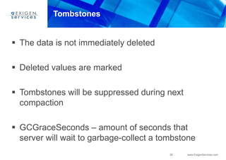 39 www.ExigenServices.com
Tombstones
 The data is not immediately deleted
 Deleted values are marked
 Tombstones will be suppressed during next
compaction
 GCGraceSeconds – amount of seconds that
server will wait to garbage-collect a tombstone
 