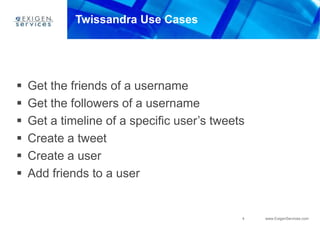 4 www.ExigenServices.com
Twissandra Use Cases
 Get the friends of a username
 Get the followers of a username
 Get a timeline of a specific user’s tweets
 Create a tweet
 Create a user
 Add friends to a user
 