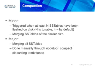41 www.ExigenServices.com
Compaction
 Minor:
– Triggered when at least N SSTables have been
flushed on disk (N is tunable, 4 – by default)
– Merging SSTables of the similar size
 Major:
– Merging all SSTables
– Done manually through nodetool compact
– discarding tombstones
 