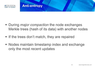 43 www.ExigenServices.com
Anti-entropy
 During major compaction the node exchanges
Merkle trees (hash of its data) with another nodes
 If the trees don’t match, they are repaired
 Nodes maintain timestamp index and exchange
only the most recent updates
 