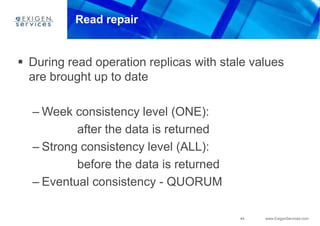 44 www.ExigenServices.com
Read repair
 During read operation replicas with stale values
are brought up to date
– Week consistency level (ONE):
after the data is returned
– Strong consistency level (ALL):
before the data is returned
– Eventual consistency - QUORUM
 