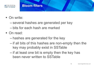 46 www.ExigenServices.com
Bloom filters
 On write:
– several hashes are generated per key
– bits for each hash are marked
 On read:
– hashes are generated for the key
– if all bits of this hashes are non-empty then the
key may probably exist in SSTable
– if at least one bit is empty then the key has
been never written to SSTable
 
