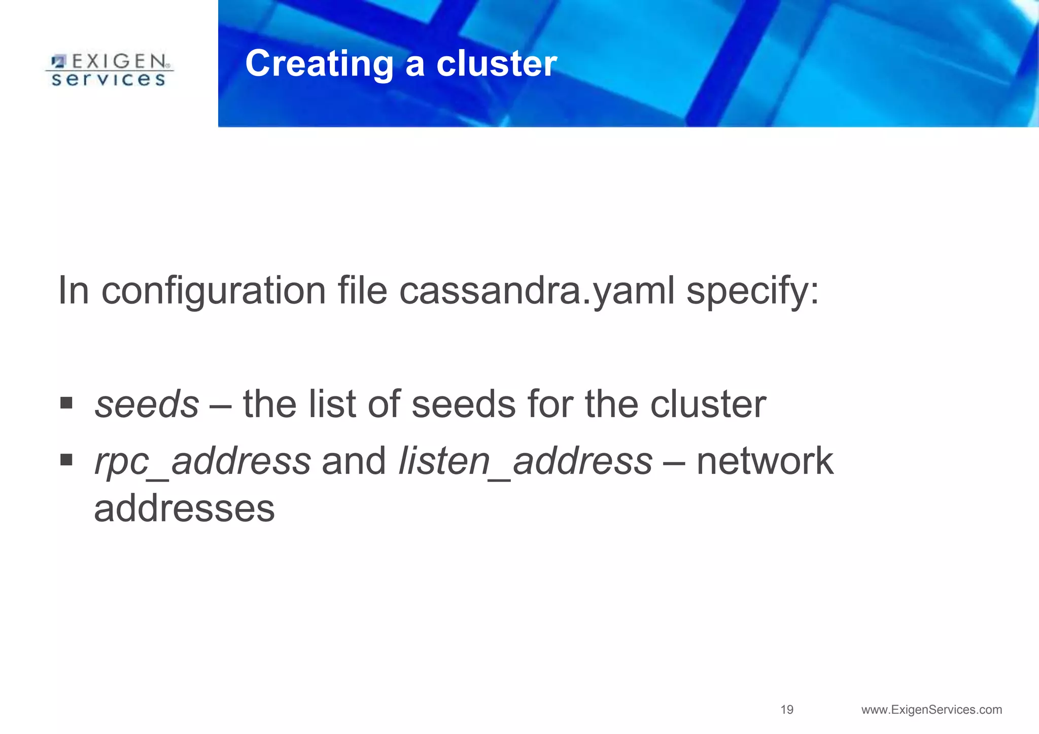 19 www.ExigenServices.com
Creating a cluster
In configuration file cassandra.yaml specify:
 seeds – the list of seeds for the cluster
 rpc_address and listen_address – network
addresses
 