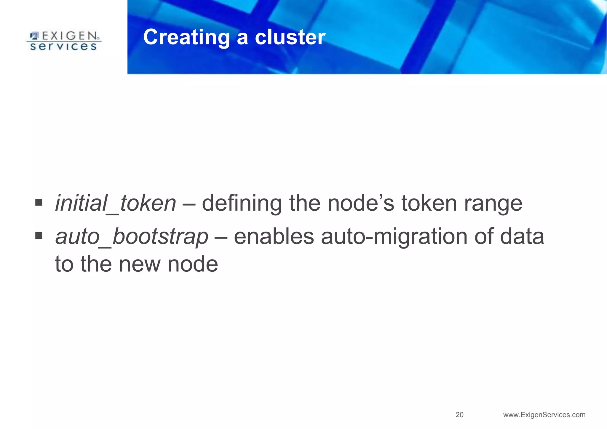 20 www.ExigenServices.com
Creating a cluster
 initial_token – defining the node’s token range
 auto_bootstrap – enables auto-migration of data
to the new node
 