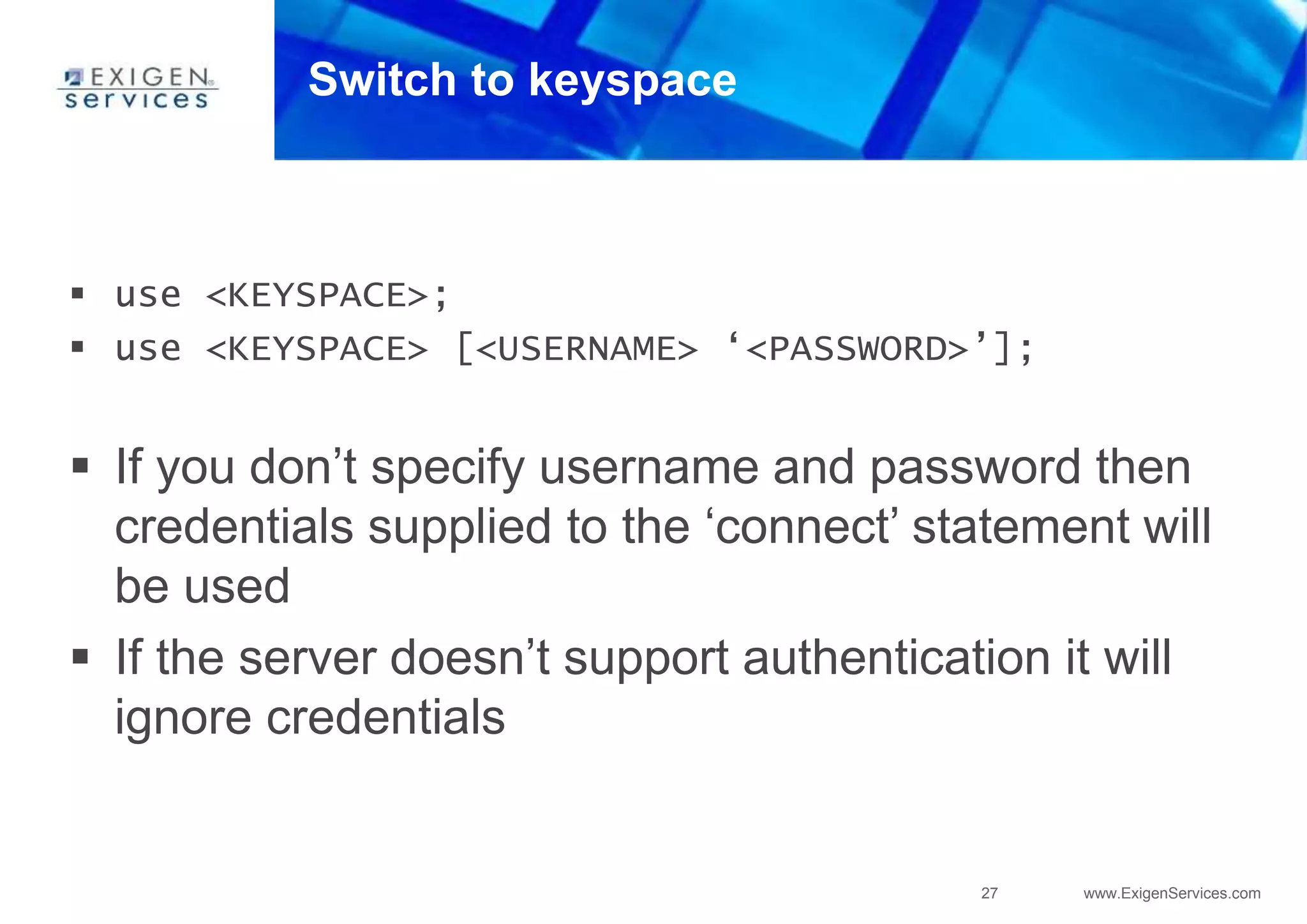 27 www.ExigenServices.com
Switch to keyspace
 use <KEYSPACE>;
 use <KEYSPACE> [<USERNAME> ‘<PASSWORD>’];
 If you don’t specify username and password then
credentials supplied to the ‘connect’ statement will
be used
 If the server doesn’t support authentication it will
ignore credentials
 