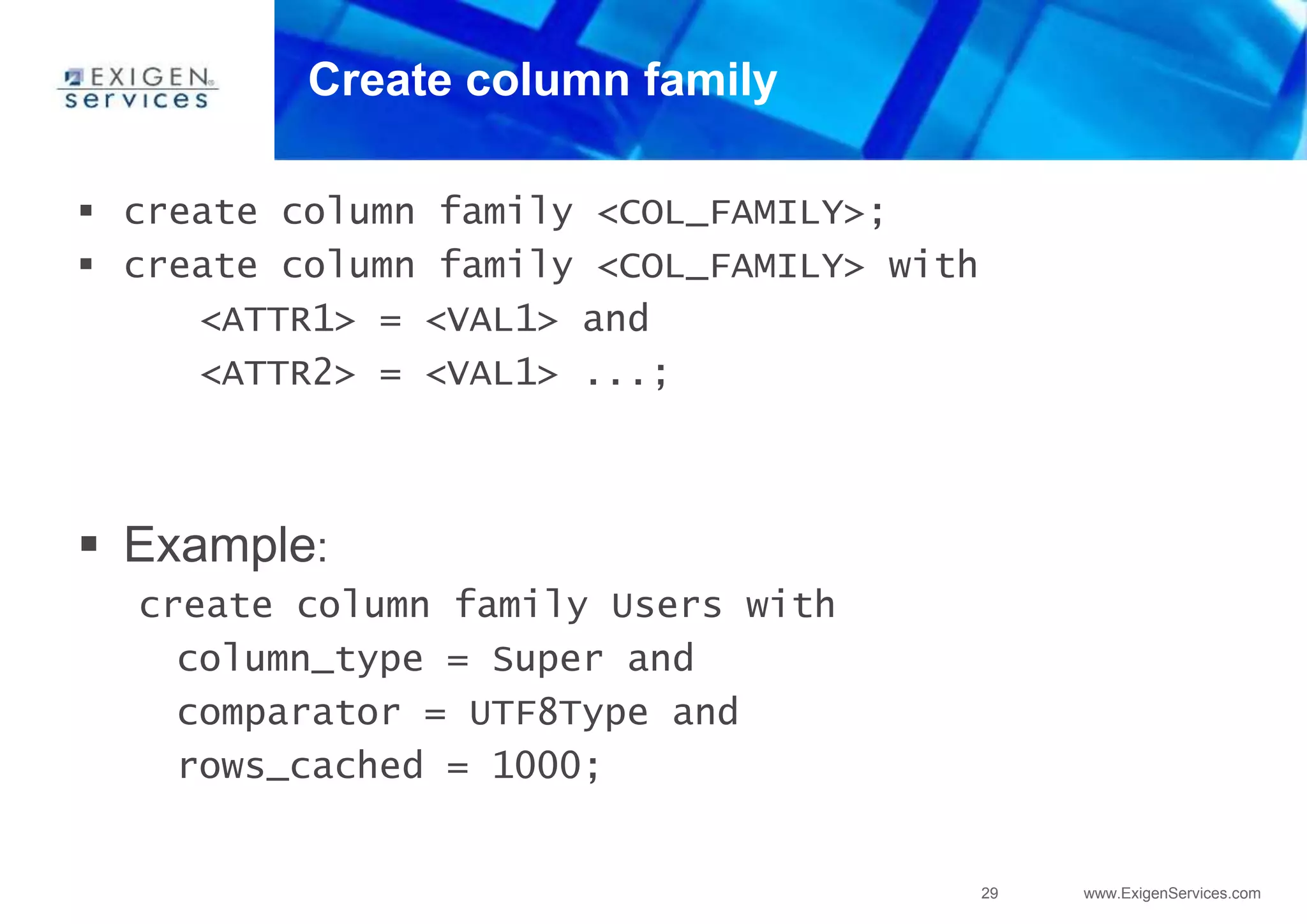 29 www.ExigenServices.com
Create column family
 create column family <COL_FAMILY>;
 create column family <COL_FAMILY> with
<ATTR1> = <VAL1> and
<ATTR2> = <VAL1> ...;
 Example:
create column family Users with
column_type = Super and
comparator = UTF8Type and
rows_cached = 1000;
 