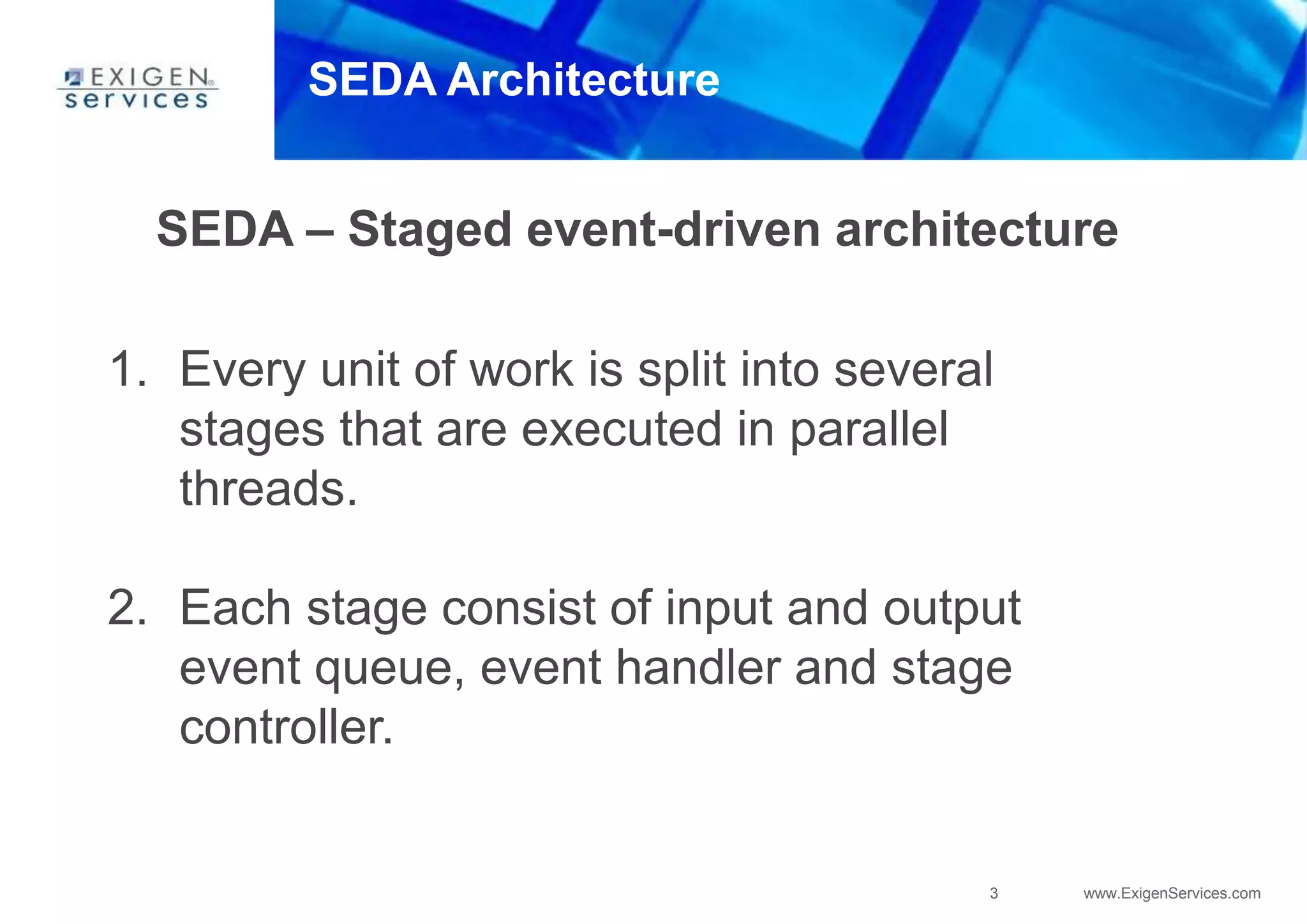 3 www.ExigenServices.com
SEDA Architecture
SEDA – Staged event-driven architecture
1. Every unit of work is split into several
stages that are executed in parallel
threads.
2. Each stage consist of input and output
event queue, event handler and stage
controller.
 