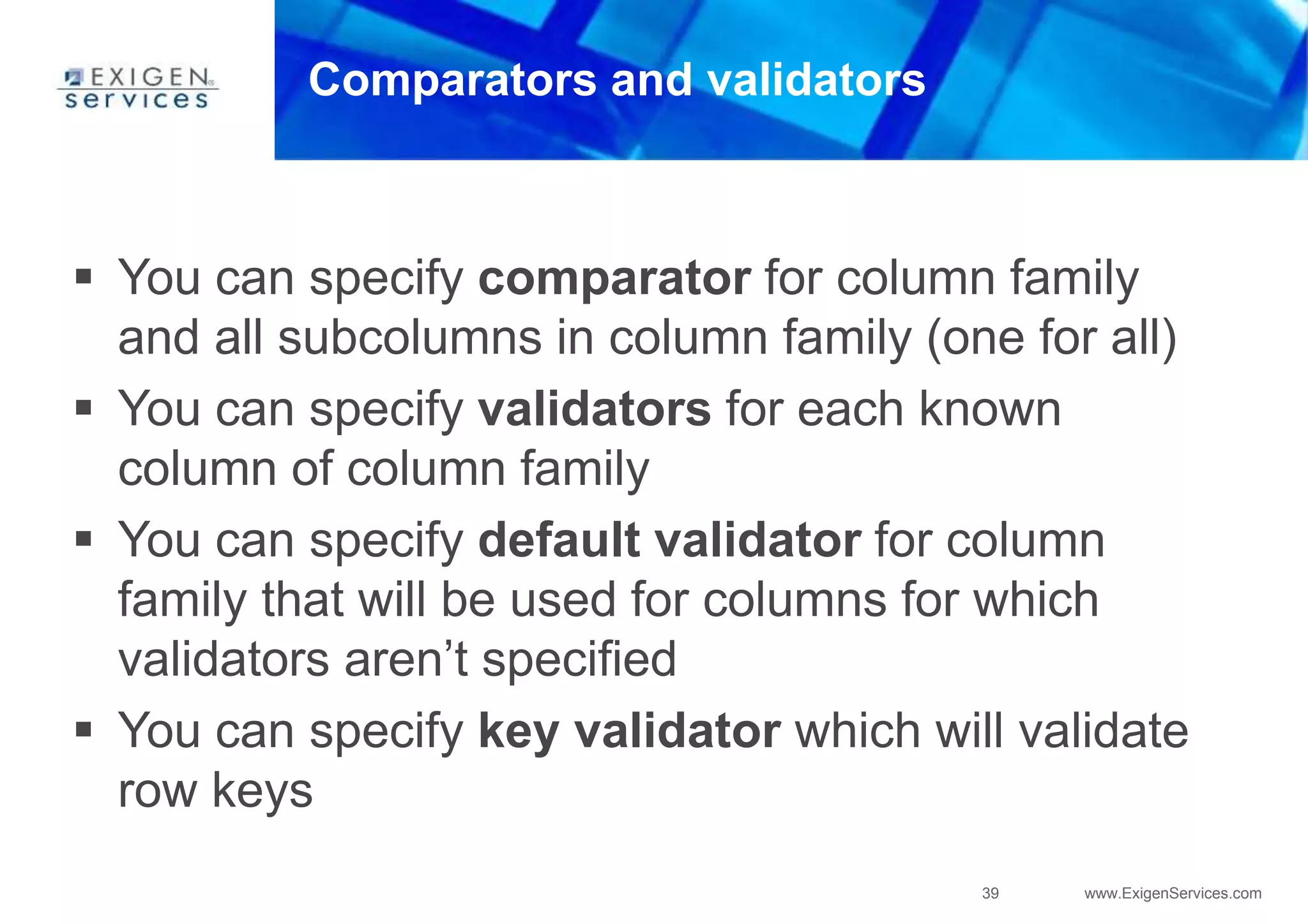 39 www.ExigenServices.com
Comparators and validators
 You can specify comparator for column family
and all subcolumns in column family (one for all)
 You can specify validators for each known
column of column family
 You can specify default validator for column
family that will be used for columns for which
validators aren’t specified
 You can specify key validator which will validate
row keys
 
