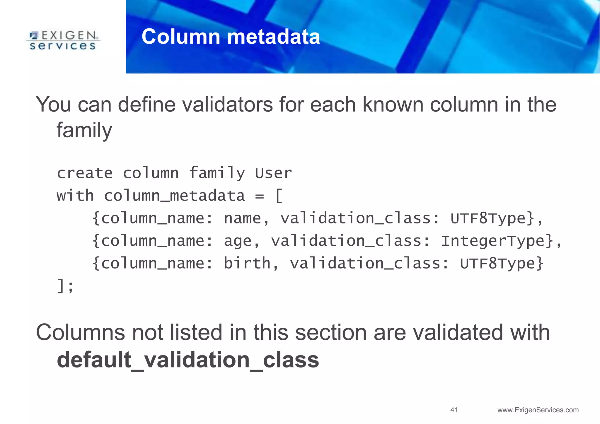 41 www.ExigenServices.com
Column metadata
You can define validators for each known column in the
family
create column family User
with column_metadata = [
{column_name: name, validation_class: UTF8Type},
{column_name: age, validation_class: IntegerType},
{column_name: birth, validation_class: UTF8Type}
];
Columns not listed in this section are validated with
default_validation_class
 