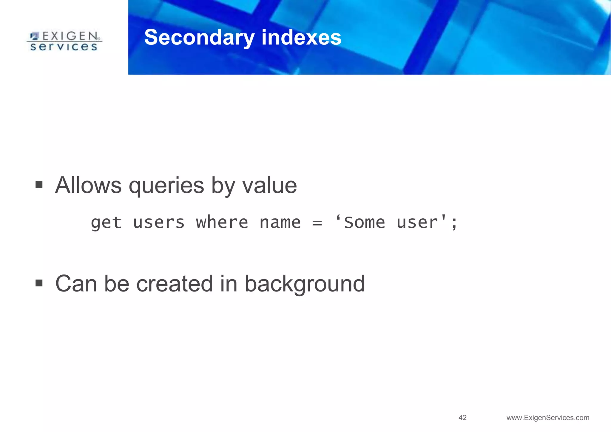 42 www.ExigenServices.com
Secondary indexes
 Allows queries by value
get users where name = ‘Some user';
 Can be created in background
 