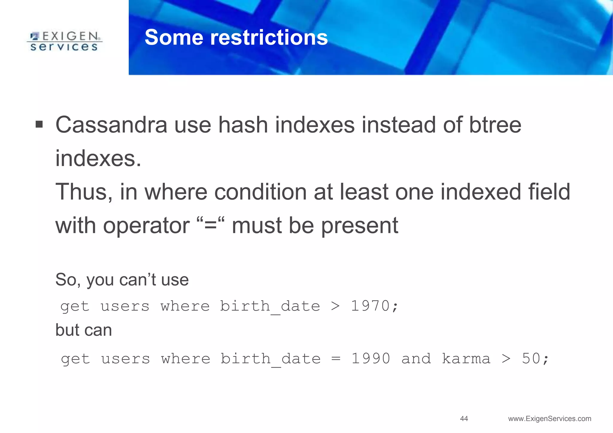44 www.ExigenServices.com
Some restrictions
 Cassandra use hash indexes instead of btree
indexes.
Thus, in where condition at least one indexed field
with operator “=“ must be present
So, you can’t use
get users where birth_date > 1970;
but can
get users where birth_date = 1990 and karma > 50;
 
