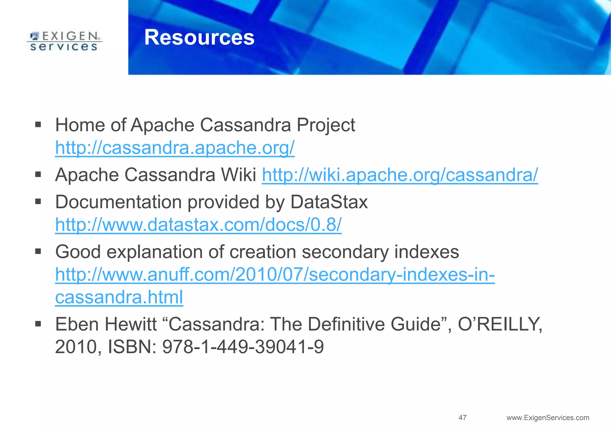 47 www.ExigenServices.com
Resources
 Home of Apache Cassandra Project
http://cassandra.apache.org/
 Apache Cassandra Wiki http://wiki.apache.org/cassandra/
 Documentation provided by DataStax
http://www.datastax.com/docs/0.8/
 Good explanation of creation secondary indexes
http://www.anuff.com/2010/07/secondary-indexes-in-
cassandra.html
 Eben Hewitt “Cassandra: The Definitive Guide”, O’REILLY,
2010, ISBN: 978-1-449-39041-9
 