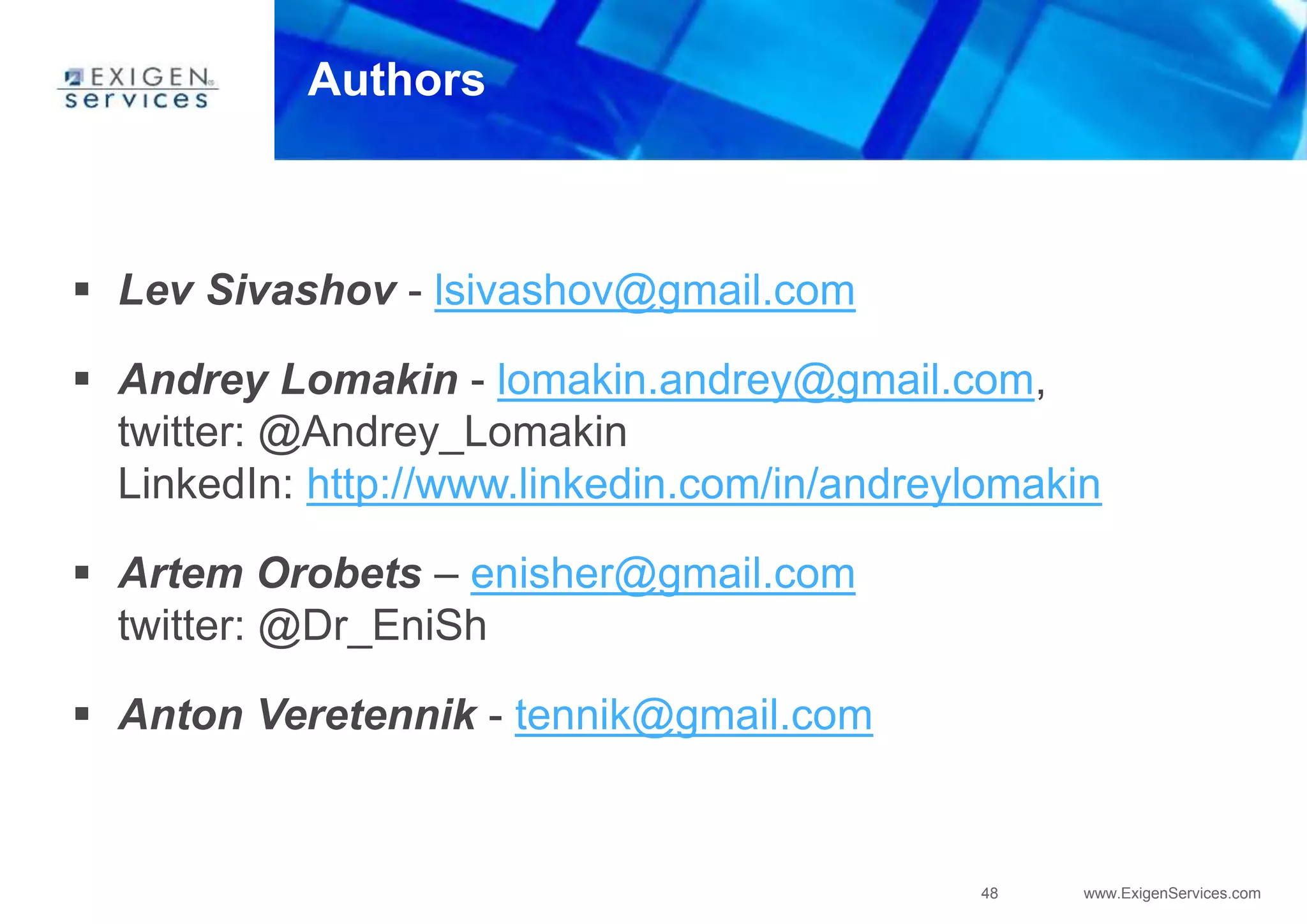 48 www.ExigenServices.com
Authors
 Lev Sivashov - lsivashov@gmail.com
 Andrey Lomakin - lomakin.andrey@gmail.com,
twitter: @Andrey_Lomakin
LinkedIn: http://www.linkedin.com/in/andreylomakin
 Artem Orobets – enisher@gmail.com
twitter: @Dr_EniSh
 Anton Veretennik - tennik@gmail.com
 