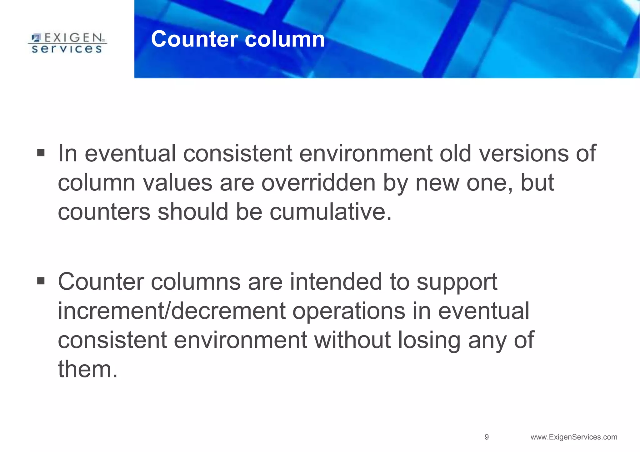 9 www.ExigenServices.com
Counter column
 In eventual consistent environment old versions of
column values are overridden by new one, but
counters should be cumulative.
 Counter columns are intended to support
increment/decrement operations in eventual
consistent environment without losing any of
them.
 