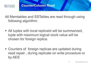 13 www.ExigenServices.com
CounterColumn Read
All Memtables and SSTables are read through using
following algorithm:
 All tuples with local replicaId will be summarized,
tuple with maximum logical clock value will be
chosen for foreign replica.
 Counters of foreign replicas are updated during
read repair , during replicate on write procedure or
by AES
 