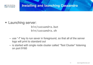17 www.ExigenServices.com
Installing and launching Cassandra
 Launching server:
bin/cassandra.bat
bin/cassandra.sh
– use “-f” key to run sever in foreground, so that all of the server
logs will print to standard out
– is started with single node cluster called “Test Cluster” listening
on port 9160
 
