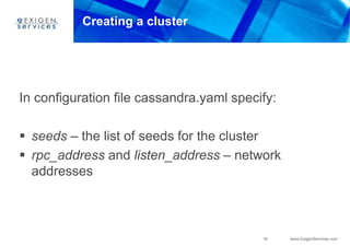 19 www.ExigenServices.com
Creating a cluster
In configuration file cassandra.yaml specify:
 seeds – the list of seeds for the cluster
 rpc_address and listen_address – network
addresses
 