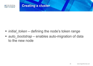 20 www.ExigenServices.com
Creating a cluster
 initial_token – defining the node’s token range
 auto_bootstrap – enables auto-migration of data
to the new node
 