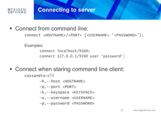 22 www.ExigenServices.com
Connecting to server
 Connect from command line:
connect <HOSTNAME>/<PORT> [<USERNAME> ‘<PASSWORD>’];
Examples:
connect localhost/9160;
connect 127.0.0.1/9160 user ‘password’;
 Connect when staring command line client:
cassandra-cli
–h,––host <HOSTNAME>
–p,––port <PORT>
–k,––keyspace <KEYSPACE>
–u,––username <USERNAME>
–p,––password <PASSWORD>
 