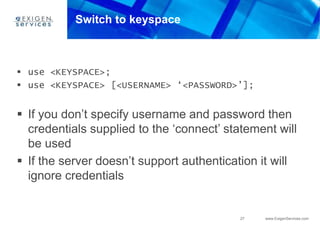27 www.ExigenServices.com
Switch to keyspace
 use <KEYSPACE>;
 use <KEYSPACE> [<USERNAME> ‘<PASSWORD>’];
 If you don’t specify username and password then
credentials supplied to the ‘connect’ statement will
be used
 If the server doesn’t support authentication it will
ignore credentials
 