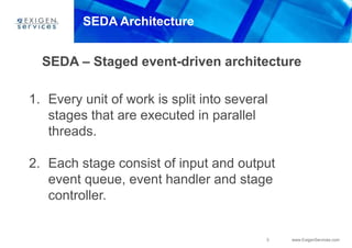 3 www.ExigenServices.com
SEDA Architecture
SEDA – Staged event-driven architecture
1. Every unit of work is split into several
stages that are executed in parallel
threads.
2. Each stage consist of input and output
event queue, event handler and stage
controller.
 