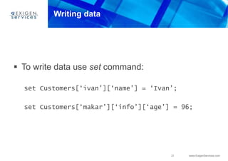 31 www.ExigenServices.com
Writing data
 To write data use set command:
set Customers[‘ivan’][‘name’] = ‘Ivan’;
set Customers[‘makar’][‘info’][‘age’] = 96;
 