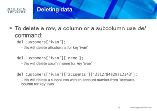 35 www.ExigenServices.com
Deleting data
 To delete a row, a column or a subcolumn use del
command:
del Customers[‘ivan’];
- this will delete all columns for key ‘ivan’
del Customers[‘ivan’][‘name’];
- this will delete column name for key ‘ivan’
del Customers[‘ivan’][‘accounts’][‘2312784829312343’];
- this will delete a subcolumn with an account number from ‘accounts’
column for key ‘ivan’
 