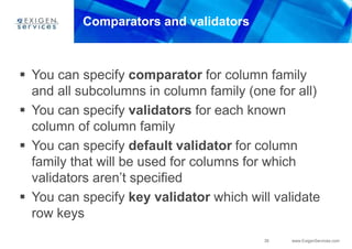 39 www.ExigenServices.com
Comparators and validators
 You can specify comparator for column family
and all subcolumns in column family (one for all)
 You can specify validators for each known
column of column family
 You can specify default validator for column
family that will be used for columns for which
validators aren’t specified
 You can specify key validator which will validate
row keys
 