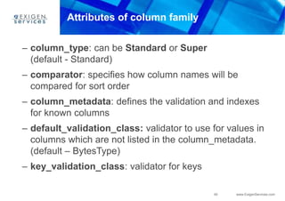 40 www.ExigenServices.com
Attributes of column family
– column_type: can be Standard or Super
(default - Standard)
– comparator: specifies how column names will be
compared for sort order
– column_metadata: defines the validation and indexes
for known columns
– default_validation_class: validator to use for values in
columns which are not listed in the column_metadata.
(default – BytesType)
– key_validation_class: validator for keys
 