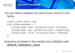 41 www.ExigenServices.com
Column metadata
You can define validators for each known column in the
family
create column family User
with column_metadata = [
{column_name: name, validation_class: UTF8Type},
{column_name: age, validation_class: IntegerType},
{column_name: birth, validation_class: UTF8Type}
];
Columns not listed in this section are validated with
default_validation_class
 