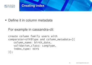 43 www.ExigenServices.com
Creating index
 Define it in column metadata
For example in cassandra-cli:
create column family users with
comparator=UTF8Type and column_metadata=[{
column_name: birth_date,
validation_class: LongType,
index_type: KEYS
}];
 