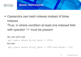 44 www.ExigenServices.com
Some restrictions
 Cassandra use hash indexes instead of btree
indexes.
Thus, in where condition at least one indexed field
with operator “=“ must be present
So, you can’t use
get users where birth_date > 1970;
but can
get users where birth_date = 1990 and karma > 50;
 