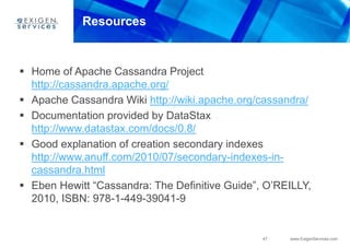47 www.ExigenServices.com
Resources
 Home of Apache Cassandra Project
http://cassandra.apache.org/
 Apache Cassandra Wiki http://wiki.apache.org/cassandra/
 Documentation provided by DataStax
http://www.datastax.com/docs/0.8/
 Good explanation of creation secondary indexes
http://www.anuff.com/2010/07/secondary-indexes-in-
cassandra.html
 Eben Hewitt “Cassandra: The Definitive Guide”, O’REILLY,
2010, ISBN: 978-1-449-39041-9
 