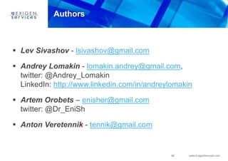 48 www.ExigenServices.com
Authors
 Lev Sivashov - lsivashov@gmail.com
 Andrey Lomakin - lomakin.andrey@gmail.com,
twitter: @Andrey_Lomakin
LinkedIn: http://www.linkedin.com/in/andreylomakin
 Artem Orobets – enisher@gmail.com
twitter: @Dr_EniSh
 Anton Veretennik - tennik@gmail.com
 