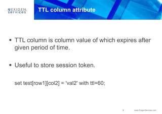 8 www.ExigenServices.com
TTL column attribute
 TTL column is column value of which expires after
given period of time.
 Useful to store session token.
set test[row1][col2] = 'val2' with ttl=60;
 