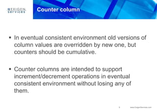 9 www.ExigenServices.com
Counter column
 In eventual consistent environment old versions of
column values are overridden by new one, but
counters should be cumulative.
 Counter columns are intended to support
increment/decrement operations in eventual
consistent environment without losing any of
them.
 