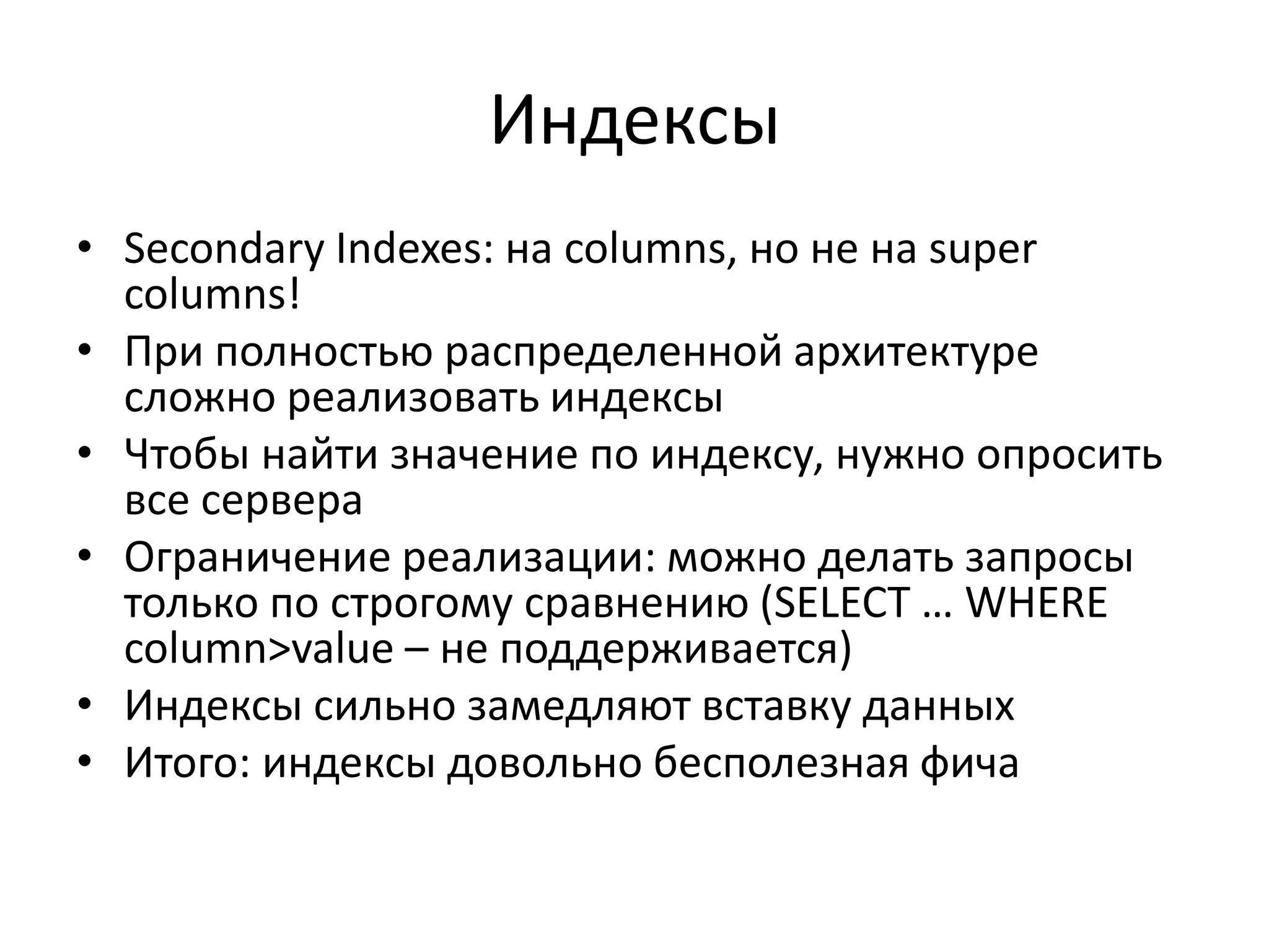 ИндексыSecondary Indexes: на columns, но не на super columns!При полностью распределенной архитектуре сложно реализовать индексыЧтобы найти значение по индексу, нужно опросить все сервераОграничение реализации: можно делать запросы только по строгому сравнению (SELECT … WHERE column>value– не поддерживается)Индексы сильно замедляют вставку данныхИтого: индексы довольно бесполезная фича