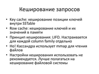 Кеширование запросовKey cache: кеширование позиции ключей внутри SSTableRow cache: кеширование ключей и их значений в памятиПринцип кеширования: LIFO. Настраивается для каждой column family отдельноНо! Кассандра использует mmapдля чтения файловНастройки кеширования использовать не рекомендуется. Лучше полагаться на кеширование файловой системы