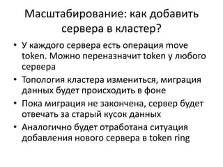 Масштабирование: как добавить сервера в кластер?У каждого сервера есть операцияmove token. Можно переназначит token у любого сервераТопология кластера измениться, миграция данных будет происходить в фонеПока миграция не закончена, сервер будет отвечать за старый кусок данныхАналогично будет отработана ситуация добавления нового сервера в token ring